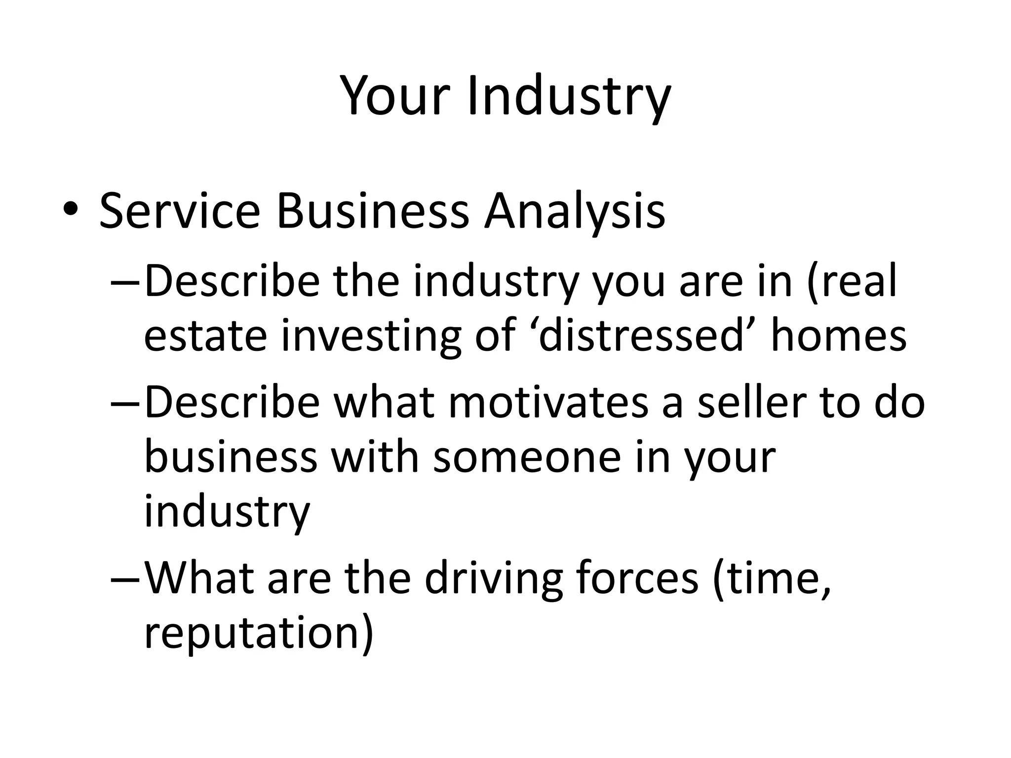 Your Industry
• Service Business Analysis
  –Describe the industry you are in (real
   estate investing of ‘distressed’ homes
  –Describe what motivates a seller to do
   business with someone in your
   industry
  –What are the driving forces (time,
   reputation)
 