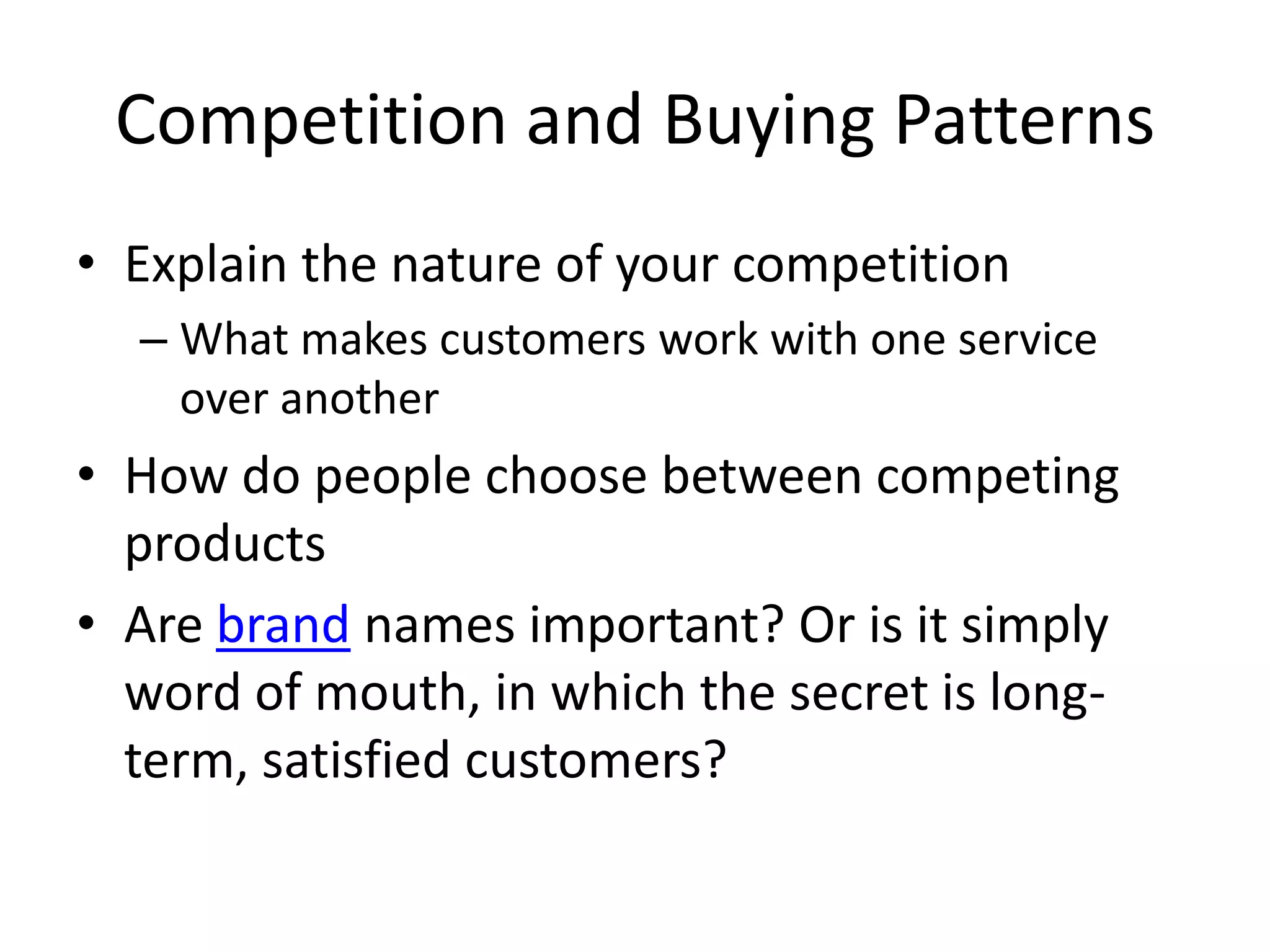 Competition and Buying Patterns
• Explain the nature of your competition
  – What makes customers work with one service
    over another
• How do people choose between competing
  products
• Are brand names important? Or is it simply
  word of mouth, in which the secret is long-
  term, satisfied customers?
 