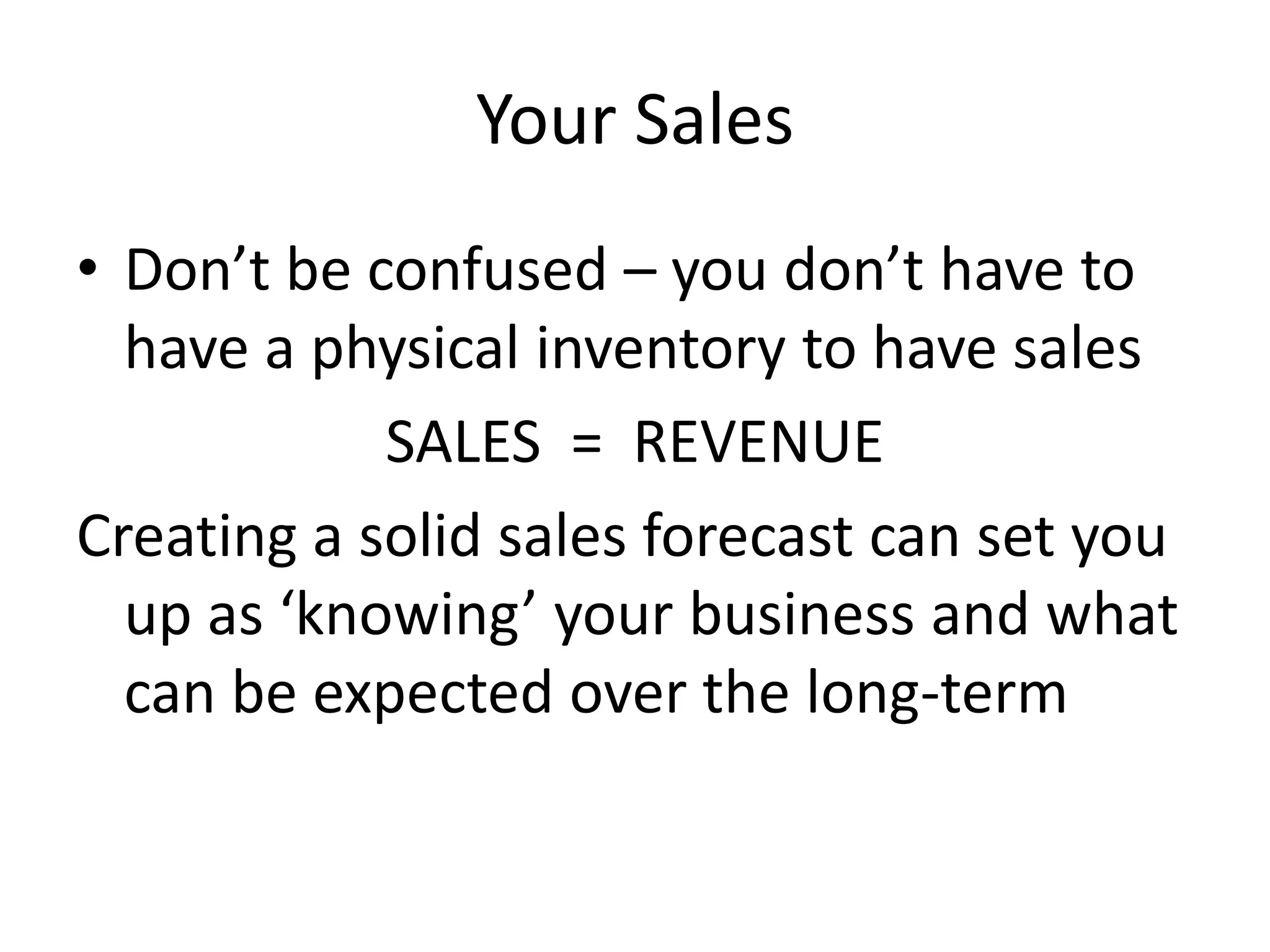 Your Sales
• Don’t be confused – you don’t have to
  have a physical inventory to have sales
            SALES = REVENUE
Creating a solid sales forecast can set you
  up as ‘knowing’ your business and what
  can be expected over the long-term
 