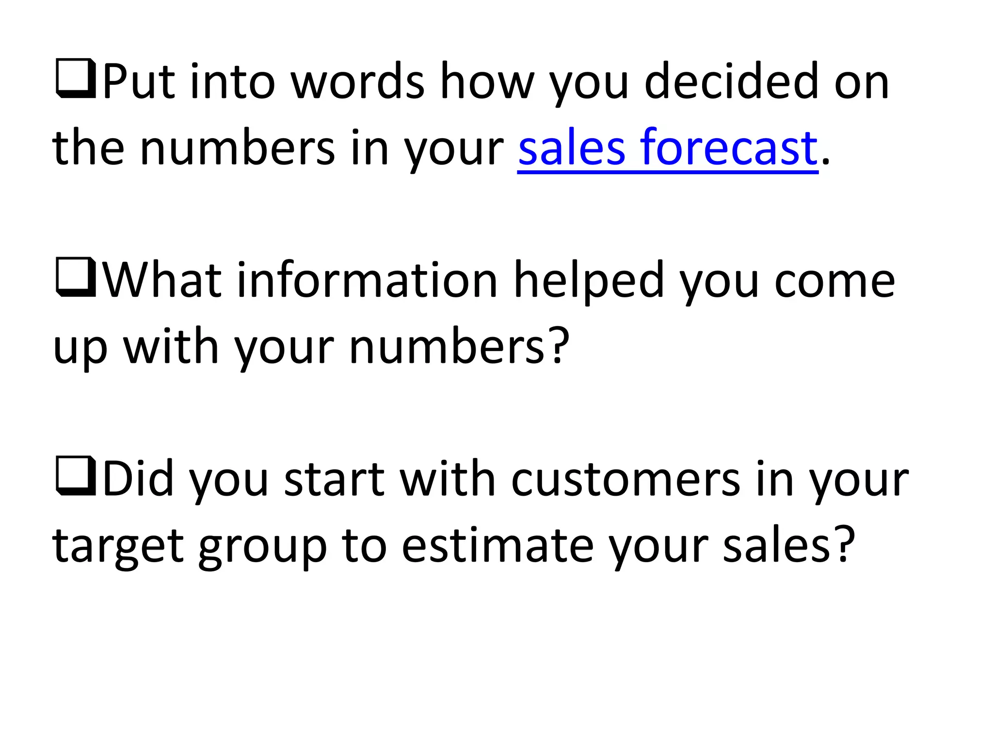 Put into words how you decided on
the numbers in your sales forecast.

What information helped you come
up with your numbers?

Did you start with customers in your
target group to estimate your sales?
 