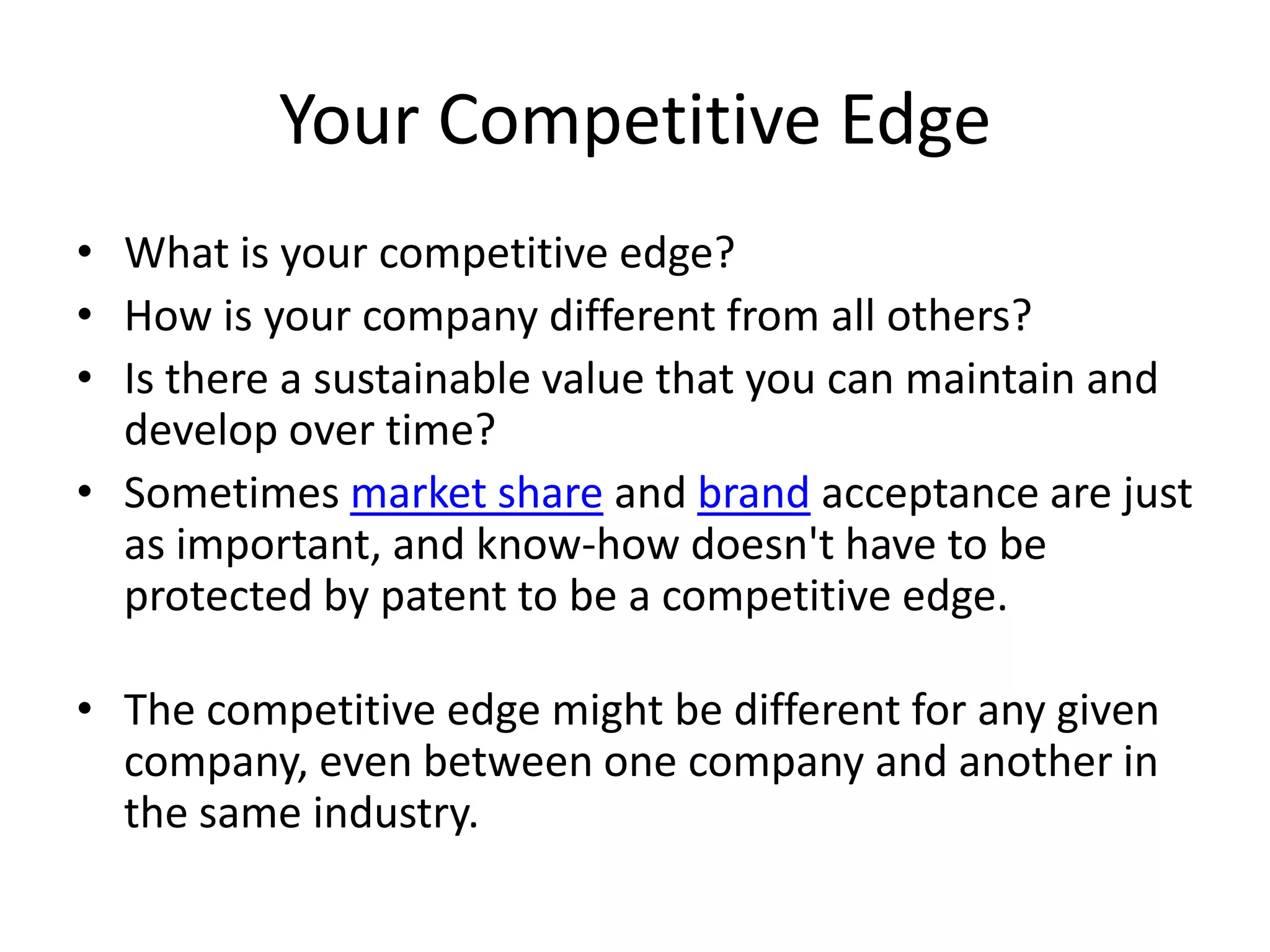Your Competitive Edge
• What is your competitive edge?
• How is your company different from all others?
• Is there a sustainable value that you can maintain and
  develop over time?
• Sometimes market share and brand acceptance are just
  as important, and know-how doesn't have to be
  protected by patent to be a competitive edge.

• The competitive edge might be different for any given
  company, even between one company and another in
  the same industry.
 