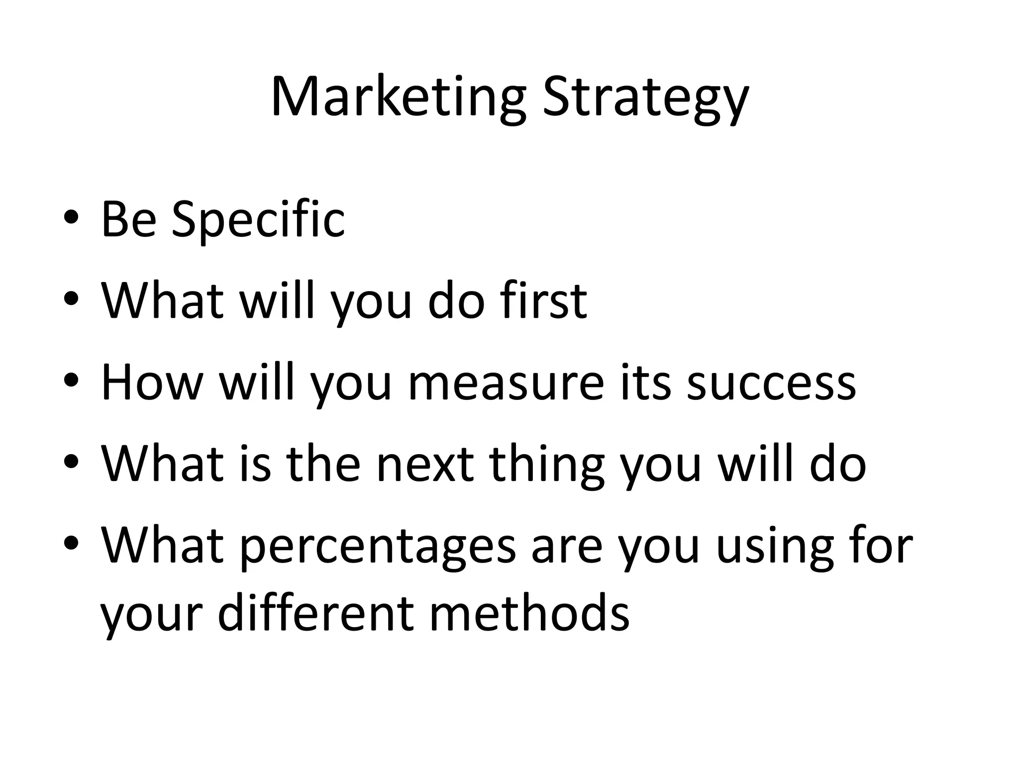 Marketing Strategy
•   Be Specific
•   What will you do first
•   How will you measure its success
•   What is the next thing you will do
•   What percentages are you using for
    your different methods
 