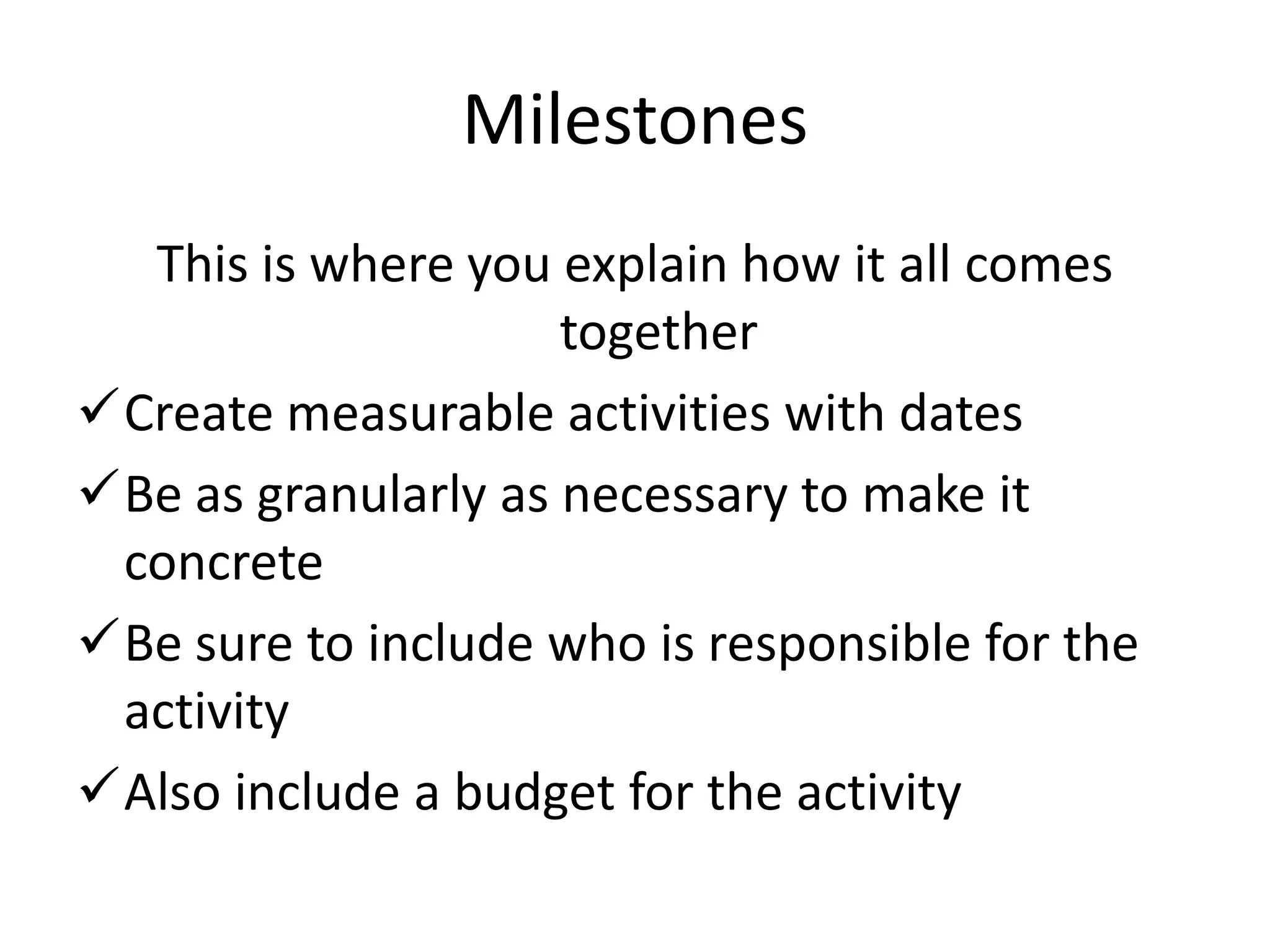 Milestones
  This is where you explain how it all comes
                     together
Create measurable activities with dates
Be as granularly as necessary to make it
 concrete
Be sure to include who is responsible for the
 activity
Also include a budget for the activity
 