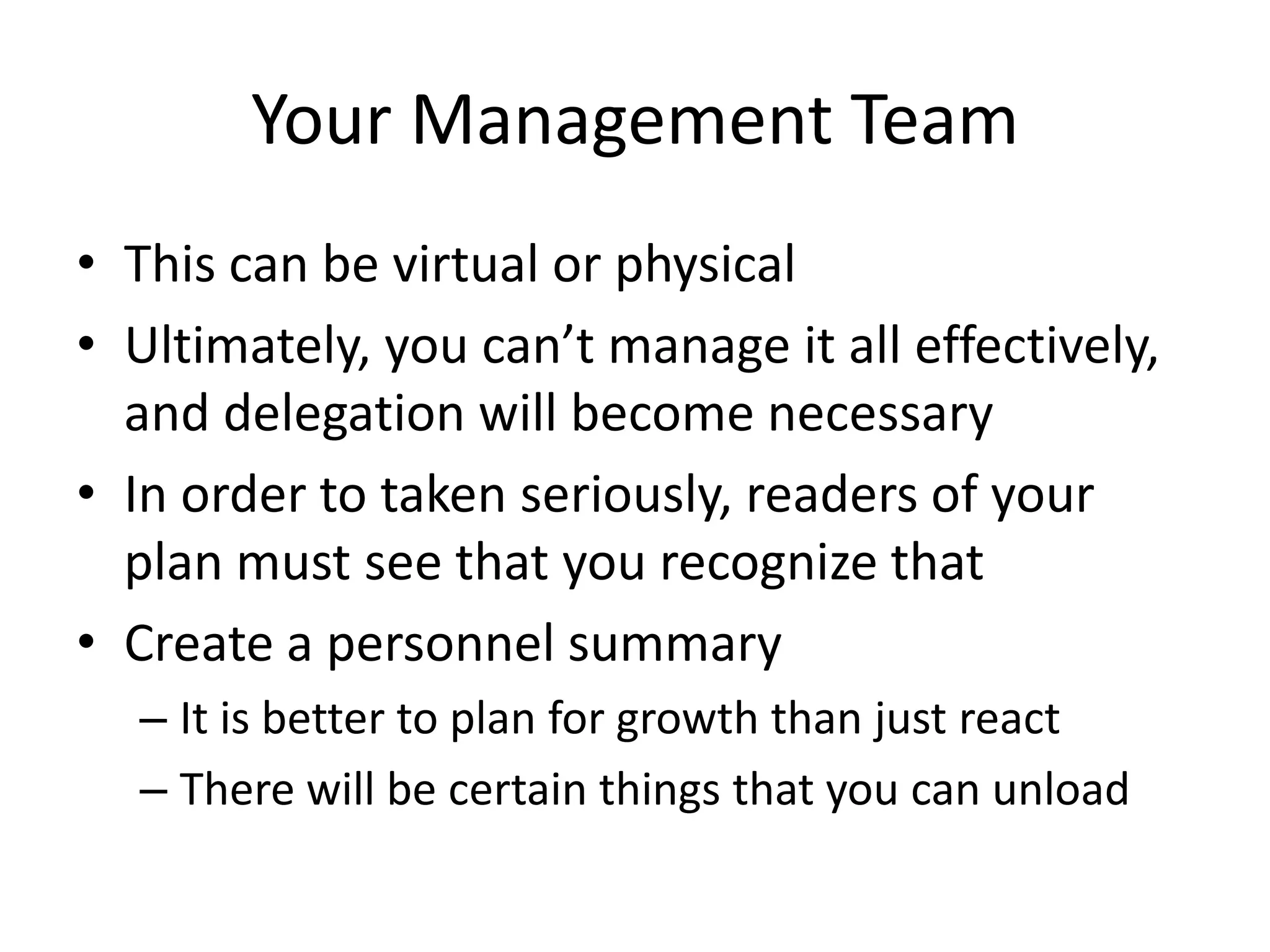 Your Management Team
• This can be virtual or physical
• Ultimately, you can’t manage it all effectively,
  and delegation will become necessary
• In order to taken seriously, readers of your
  plan must see that you recognize that
• Create a personnel summary
  – It is better to plan for growth than just react
  – There will be certain things that you can unload
 