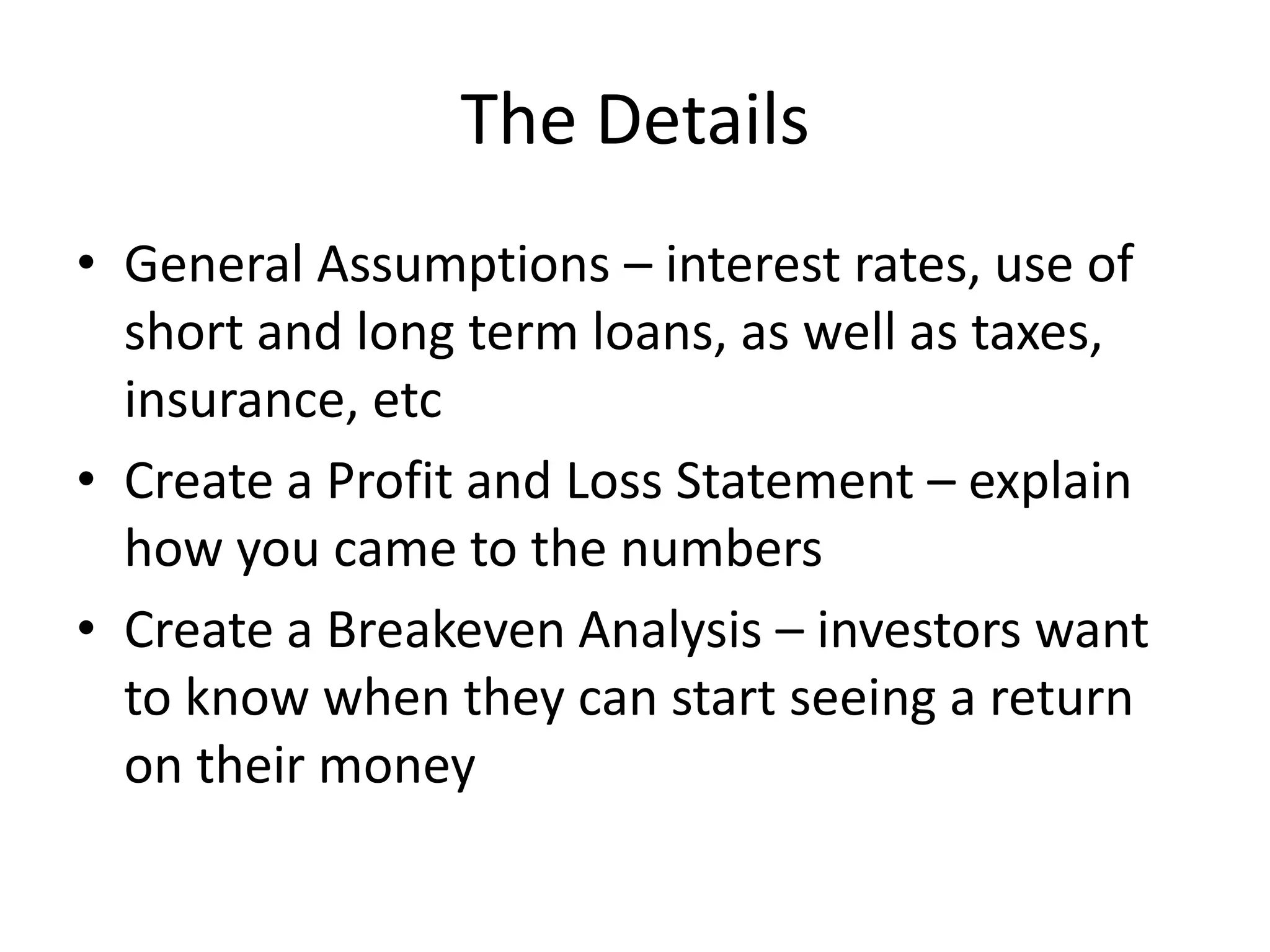 The Details
• General Assumptions – interest rates, use of
  short and long term loans, as well as taxes,
  insurance, etc
• Create a Profit and Loss Statement – explain
  how you came to the numbers
• Create a Breakeven Analysis – investors want
  to know when they can start seeing a return
  on their money
 