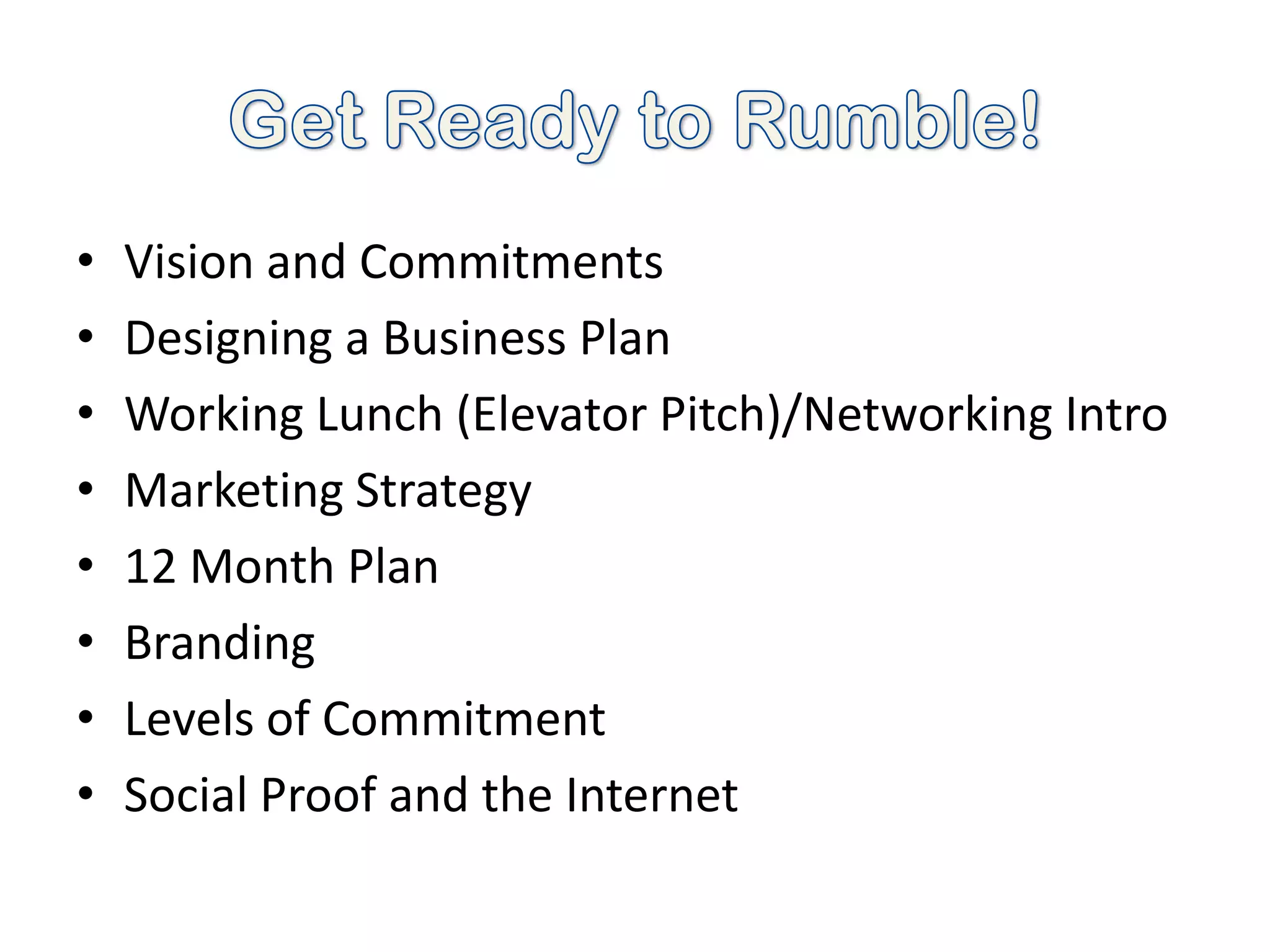 •   Vision and Commitments
•   Designing a Business Plan
•   Working Lunch (Elevator Pitch)/Networking Intro
•   Marketing Strategy
•   12 Month Plan
•   Branding
•   Levels of Commitment
•   Social Proof and the Internet
 