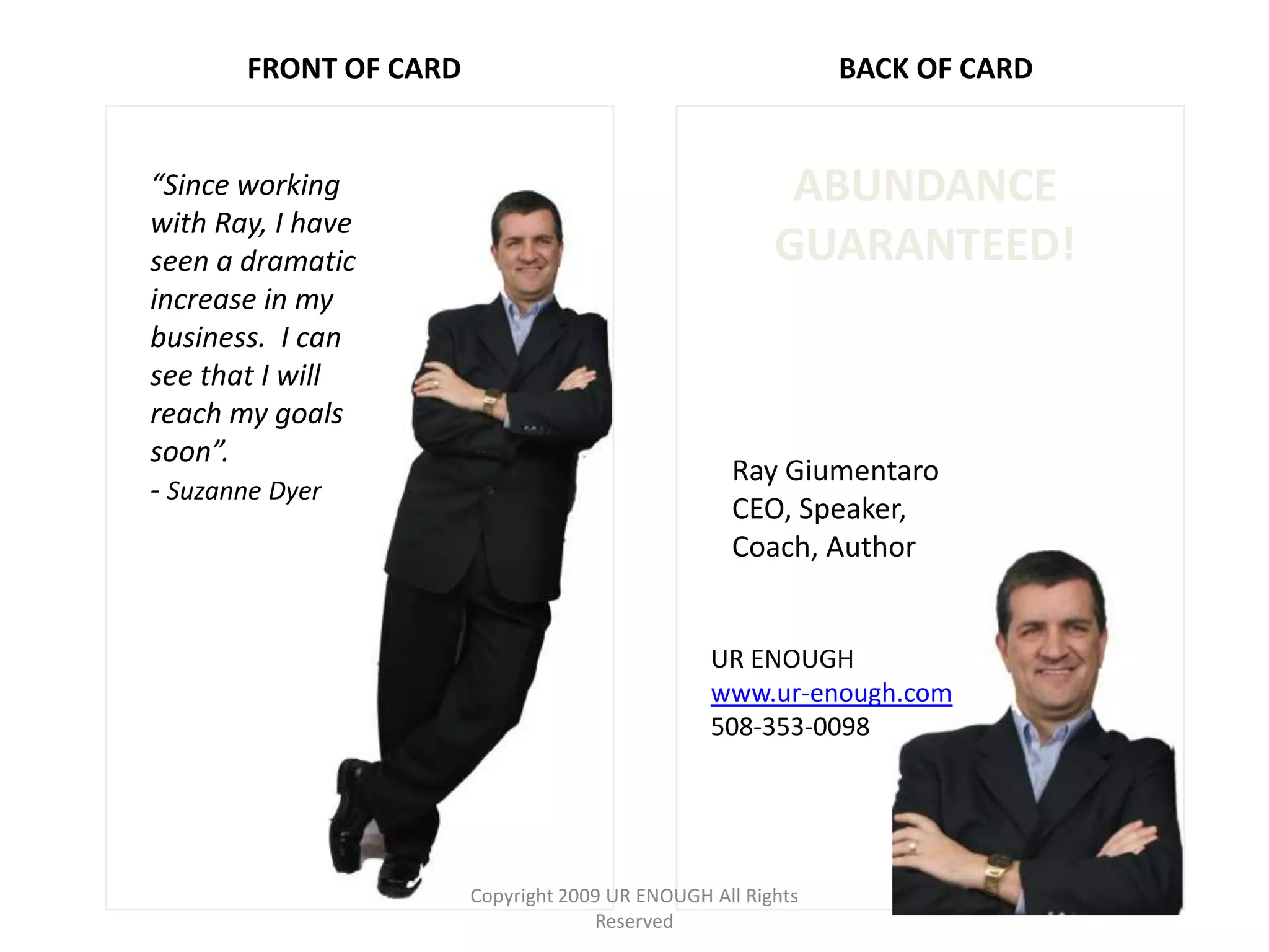 FRONT OF CARD                                         BACK OF CARD


“Since working                                          ABUNDANCE
with Ray, I have
seen a dramatic                                        GUARANTEED!
increase in my
business. I can
see that I will
reach my goals
soon”.
                                                  Ray Giumentaro
- Suzanne Dyer
                                                  CEO, Speaker,
                                                  Coach, Author


                                                UR ENOUGH
                                                www.ur-enough.com
                                                508-353-0098




                       Copyright 2009 UR ENOUGH All Rights
                                    Reserved
 