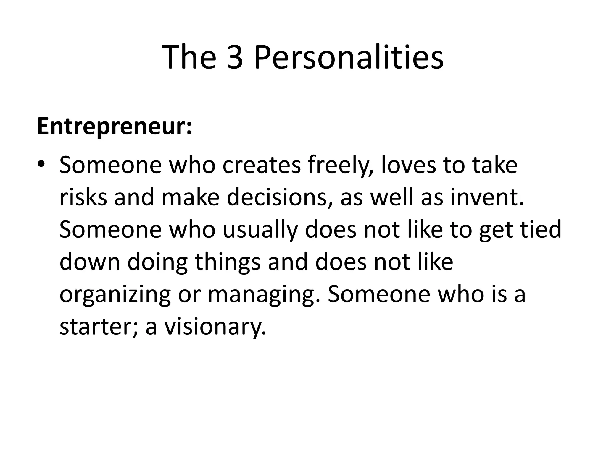 The 3 Personalities
Entrepreneur:
• Someone who creates freely, loves to take
  risks and make decisions, as well as invent.
  Someone who usually does not like to get tied
  down doing things and does not like
  organizing or managing. Someone who is a
  starter; a visionary.
 