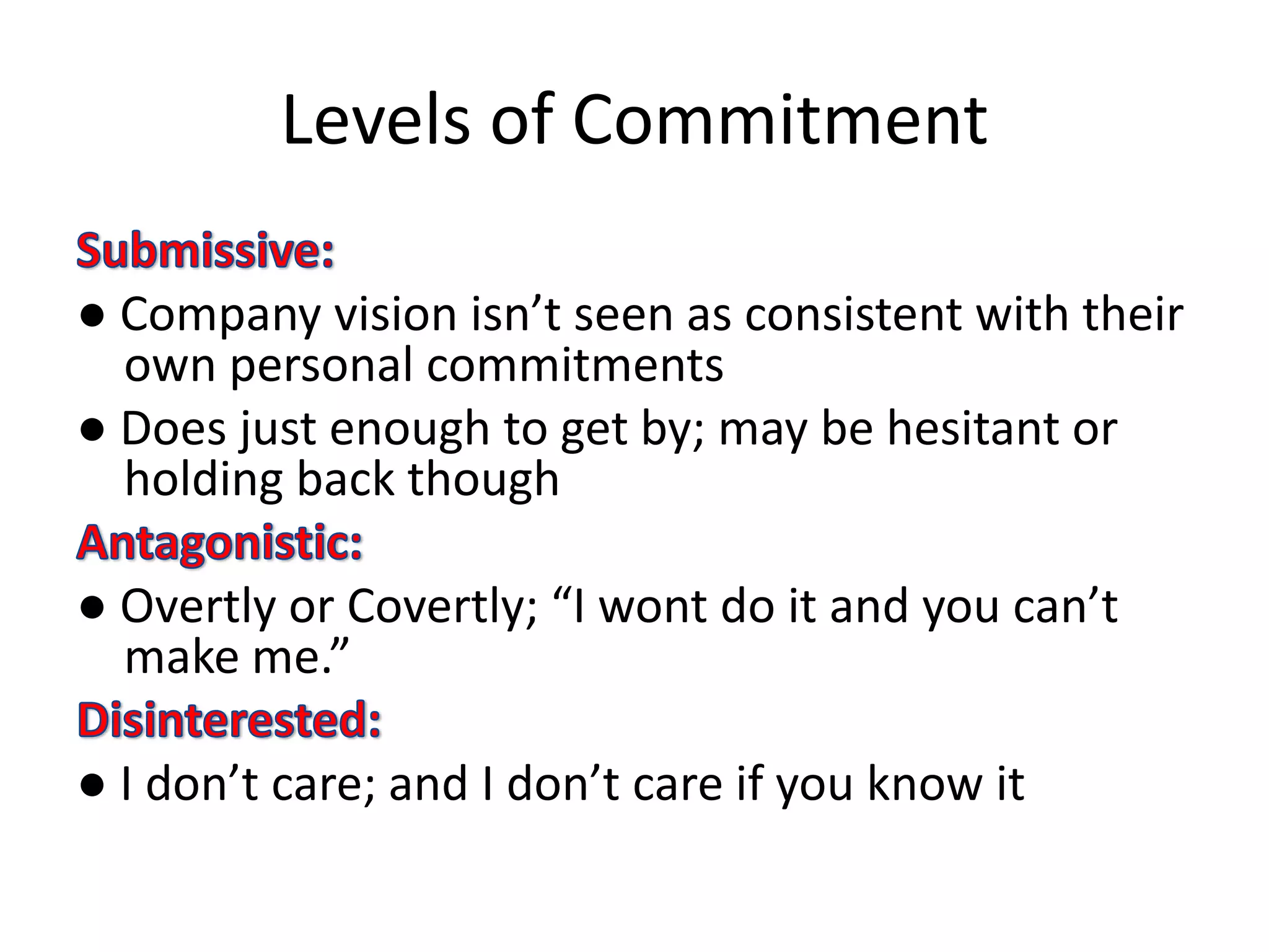 Levels of Commitment

● Company vision isn’t seen as consistent with their
  own personal commitments
● Does just enough to get by; may be hesitant or
  holding back though

● Overtly or Covertly; “I wont do it and you can’t
  make me.”

● I don’t care; and I don’t care if you know it
 