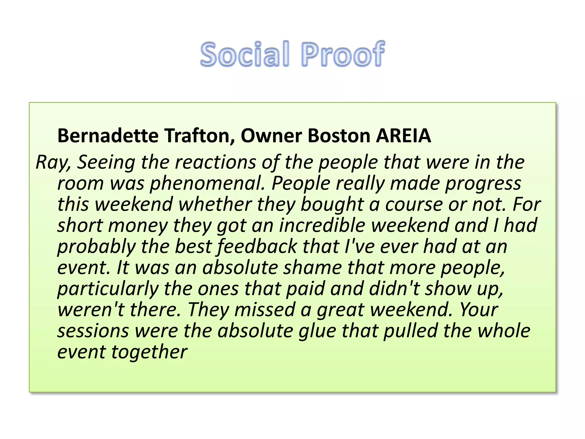 Bernadette Trafton, Owner Boston AREIA
Ray, Seeing the reactions of the people that were in the
  room was phenomenal. People really made progress
  this weekend whether they bought a course or not. For
  short money they got an incredible weekend and I had
  probably the best feedback that I've ever had at an
  event. It was an absolute shame that more people,
  particularly the ones that paid and didn't show up,
  weren't there. They missed a great weekend. Your
  sessions were the absolute glue that pulled the whole
  event together
 
