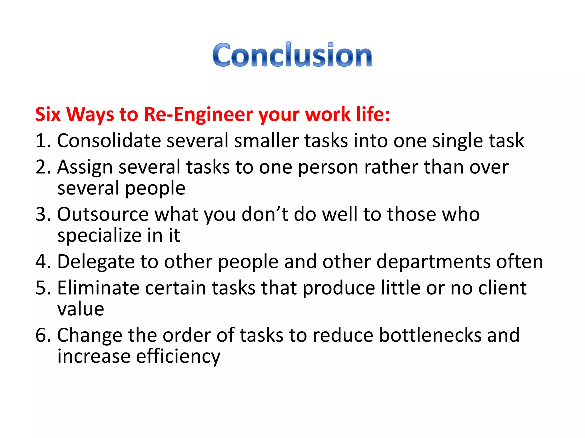 Six Ways to Re-Engineer your work life:
1. Consolidate several smaller tasks into one single task
2. Assign several tasks to one person rather than over
   several people
3. Outsource what you don’t do well to those who
   specialize in it
4. Delegate to other people and other departments often
5. Eliminate certain tasks that produce little or no client
   value
6. Change the order of tasks to reduce bottlenecks and
   increase efficiency
 