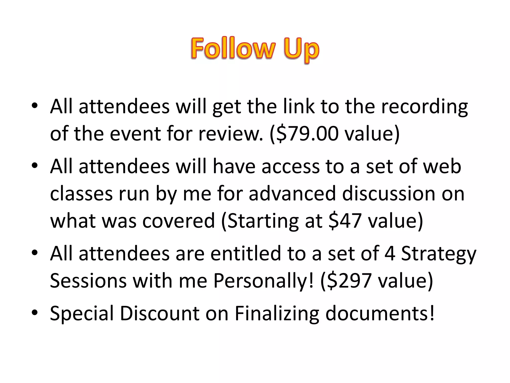 • All attendees will get the link to the recording
  of the event for review. ($79.00 value)
• All attendees will have access to a set of web
  classes run by me for advanced discussion on
  what was covered (Starting at $47 value)
• All attendees are entitled to a set of 4 Strategy
  Sessions with me Personally! ($297 value)
• Special Discount on Finalizing documents!
 
