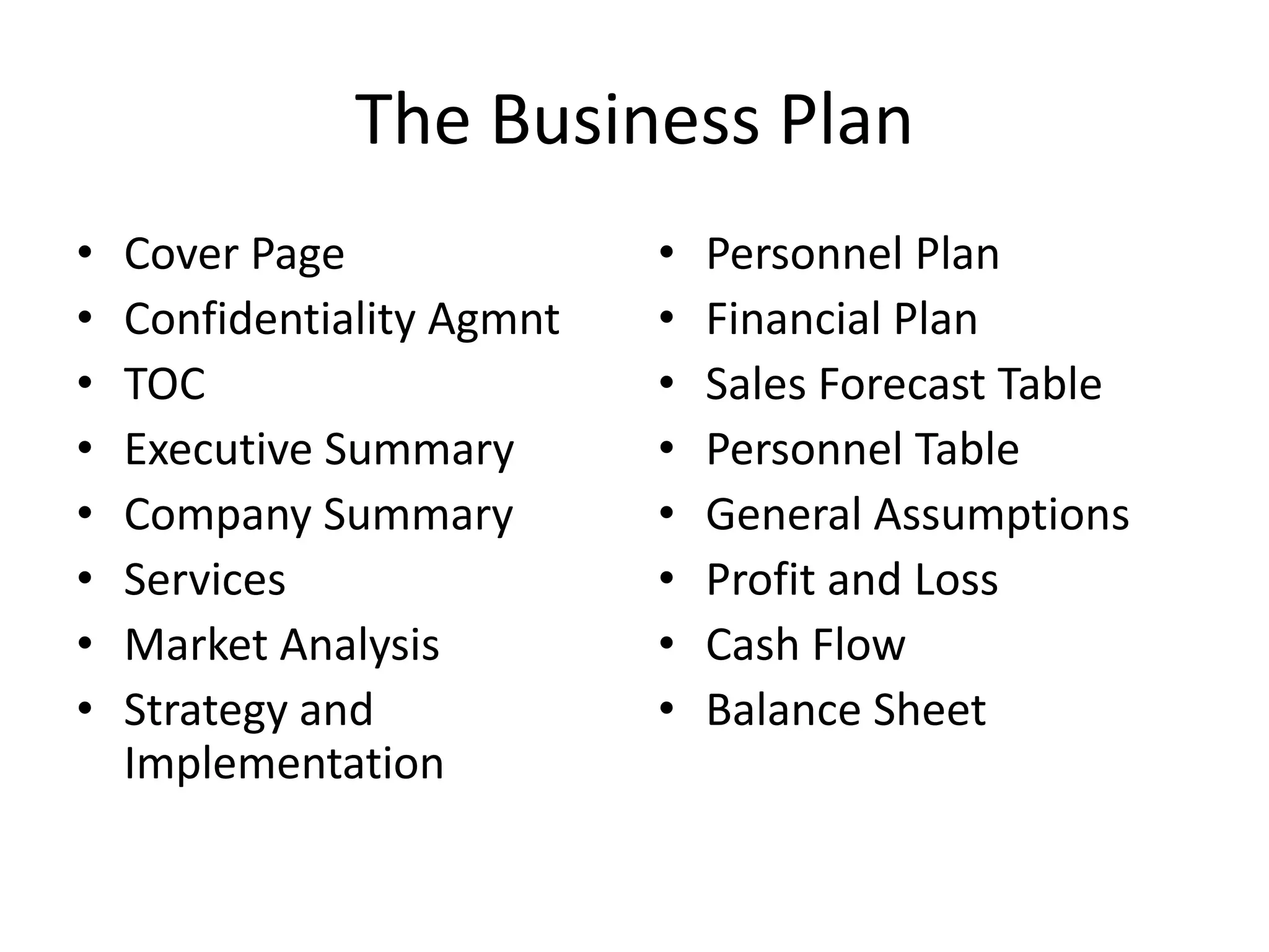 The Business Plan
•   Cover Page              •   Personnel Plan
•   Confidentiality Agmnt   •   Financial Plan
•   TOC                     •   Sales Forecast Table
•   Executive Summary       •   Personnel Table
•   Company Summary         •   General Assumptions
•   Services                •   Profit and Loss
•   Market Analysis         •   Cash Flow
•   Strategy and            •   Balance Sheet
    Implementation
 