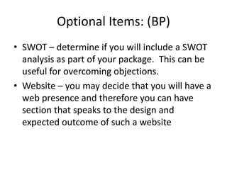 Optional Items: (BP)
• SWOT – determine if you will include a SWOT
  analysis as part of your package. This can be
  useful for overcoming objections.
• Website – you may decide that you will have a
  web presence and therefore you can have
  section that speaks to the design and
  expected outcome of such a website
 