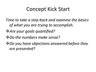 Concept Kick Start
Time to take a step back and examine the basics
  of what you are trying to accomplish.
Are your goals quantified?
Do the numbers make sense?
Do you have objections answered before they
  are presented?
 