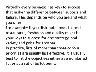 Virtually every business has keys to success
that make the difference between success and
failure. This depends on who you are and what
you offer:
For example: If you distribute foods to local
restaurants, freshness and quality might be
your keys to success for one strategy, and
variety and price for another.
In practice, lists of more than three or four
priorities are usually less effective. It is usually
best to list the objectives either as a numbered
list or as a set of bullet points.
 