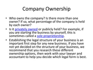 Company Ownership
• Who owns the company? Is there more than one
  owner? If so, what percentage of the company is held
  by each owner?
• Is it privately owned or publicly held? For example, if
  you are starting the business by yourself, this is
  sometimes called a sole proprietorship.
• Establishing the legal structure of your business is an
  important first step for any new business. If you have
  not yet decided on the structure of your business, we
  recommend that you research these different
  ownership options, then work with your lawyer and
  accountant to help you decide which legal form is best.
 
