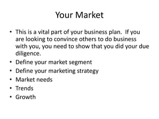 Your Market
• This is a vital part of your business plan. If you
  are looking to convince others to do business
  with you, you need to show that you did your due
  diligence.
• Define your market segment
• Define your marketing strategy
• Market needs
• Trends
• Growth
 