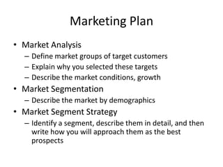 Marketing Plan
• Market Analysis
  – Define market groups of target customers
  – Explain why you selected these targets
  – Describe the market conditions, growth
• Market Segmentation
  – Describe the market by demographics
• Market Segment Strategy
  – Identify a segment, describe them in detail, and then
    write how you will approach them as the best
    prospects
 