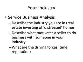 Your Industry
• Service Business Analysis
  –Describe the industry you are in (real
   estate investing of ‘distressed’ homes
  –Describe what motivates a seller to do
   business with someone in your
   industry
  –What are the driving forces (time,
   reputation)
 