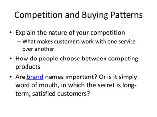 Competition and Buying Patterns
• Explain the nature of your competition
  – What makes customers work with one service
    over another
• How do people choose between competing
  products
• Are brand names important? Or is it simply
  word of mouth, in which the secret is long-
  term, satisfied customers?
 