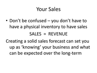 Your Sales
• Don’t be confused – you don’t have to
  have a physical inventory to have sales
            SALES = REVENUE
Creating a solid sales forecast can set you
  up as ‘knowing’ your business and what
  can be expected over the long-term
 