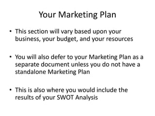 Your Marketing Plan
• This section will vary based upon your
  business, your budget, and your resources

• You will also defer to your Marketing Plan as a
  separate document unless you do not have a
  standalone Marketing Plan

• This is also where you would include the
  results of your SWOT Analysis
 
