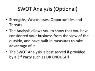 SWOT Analysis (Optional)
• Strengths, Weaknesses, Opportunities and
  Threats
• The Analysis allows you to show that you have
  considered your business from the view of the
  outside, and have built in measures to take
  advantage of it.
• The SWOT Analysis is best served if provided
  by a 3rd Party such as UR ENOUGH!
 