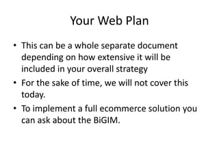 Your Web Plan
• This can be a whole separate document
  depending on how extensive it will be
  included in your overall strategy
• For the sake of time, we will not cover this
  today.
• To implement a full ecommerce solution you
  can ask about the BiGIM.
 
