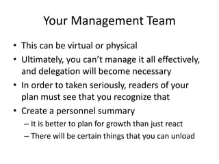 Your Management Team
• This can be virtual or physical
• Ultimately, you can’t manage it all effectively,
  and delegation will become necessary
• In order to taken seriously, readers of your
  plan must see that you recognize that
• Create a personnel summary
  – It is better to plan for growth than just react
  – There will be certain things that you can unload
 