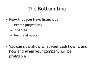 The Bottom Line
• Now that you have listed out
  – Income projections
  – Expenses
  – Personnel needs


• You can now show what your cash flow is, and
  how and when your company will be
  profitable
 