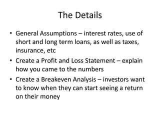 The Details
• General Assumptions – interest rates, use of
  short and long term loans, as well as taxes,
  insurance, etc
• Create a Profit and Loss Statement – explain
  how you came to the numbers
• Create a Breakeven Analysis – investors want
  to know when they can start seeing a return
  on their money
 
