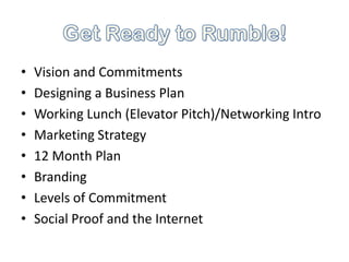 •   Vision and Commitments
•   Designing a Business Plan
•   Working Lunch (Elevator Pitch)/Networking Intro
•   Marketing Strategy
•   12 Month Plan
•   Branding
•   Levels of Commitment
•   Social Proof and the Internet
 