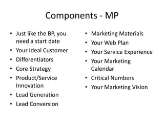 Components - MP
• Just like the BP, you   • Marketing Materials
  need a start date       • Your Web Plan
• Your Ideal Customer     • Your Service Experience
• Differentiators         • Your Marketing
• Core Strategy             Calendar
• Product/Service         • Critical Numbers
  Innovation              • Your Marketing Vision
• Lead Generation
• Lead Conversion
 