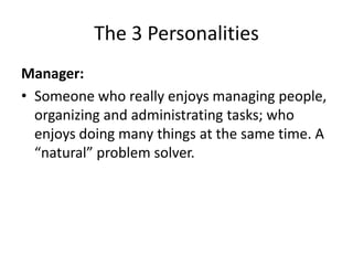 The 3 Personalities
Manager:
• Someone who really enjoys managing people,
  organizing and administrating tasks; who
  enjoys doing many things at the same time. A
  “natural” problem solver.
 