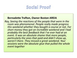 Bernadette Trafton, Owner Boston AREIA
Ray, Seeing the reactions of the people that were in the
  room was phenomenal. People really made progress
  this weekend whether they bought a course or not. For
  short money they got an incredible weekend and I had
  probably the best feedback that I've ever had at an
  event. It was an absolute shame that more people,
  particularly the ones that paid and didn't show up,
  weren't there. They missed a great weekend. Your
  sessions were the absolute glue that pulled the whole
  event together
 