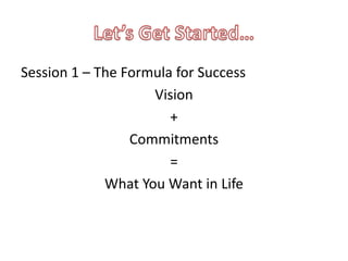 Session 1 – The Formula for Success
                    Vision
                       +
                 Commitments
                       =
             What You Want in Life
 
