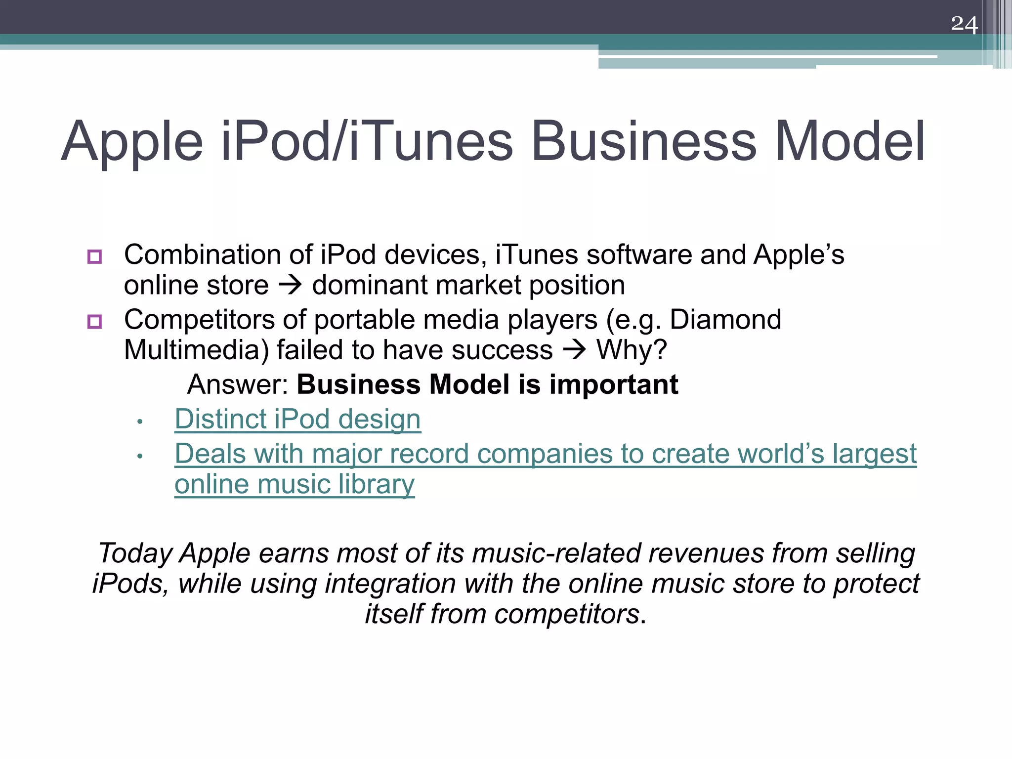 24




Apple iPod/iTunes Business Model
   Combination of iPod devices, iTunes software and Apple’s
    online store  dominant market position
   Competitors of portable media players (e.g. Diamond
    Multimedia) failed to have success  Why?
         Answer: Business Model is important
     •  Distinct iPod design
     •  Deals with major record companies to create world’s largest
        online music library

  Today Apple earns most of its music-related revenues from selling
 iPods, while using integration with the online music store to protect
                        itself from competitors.
 
