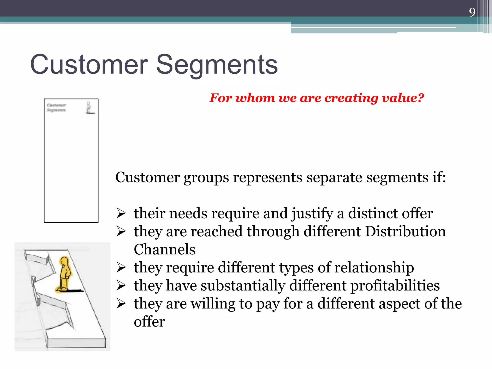 9



Customer Segments
                   For whom we are creating value?




     Customer groups represents separate segments if:

      their needs require and justify a distinct offer
      they are reached through different Distribution
       Channels
      they require different types of relationship
      they have substantially different profitabilities
      they are willing to pay for a different aspect of the
       offer
 