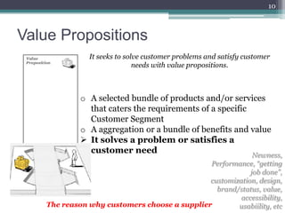 10



Value Propositions
               It seeks to solve customer problems and satisfy customer
                              needs with value propositions.



             o A selected bundle of products and/or services
               that caters the requirements of a specific
               Customer Segment
             o A aggregation or a bundle of benefits and value
              It solves a problem or satisfies a
               customer need
                                                           Newness,
                                              Performance, “getting
                                                          job done”,
                                              customization, design,
                                                brand/status, value,
                                                       accessibility,
    The reason why customers choose a supplier        usabiility, etc
 
