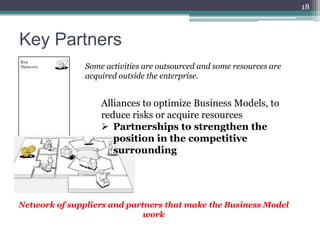 18



Key Partners
               Some activities are outsourced and some resources are
               acquired outside the enterprise.


                   Alliances to optimize Business Models, to
                   reduce risks or acquire resources
                    Partnerships to strengthen the
                      position in the competitive
                      surrounding




Network of suppliers and partners that make the Business Model
                             work
 