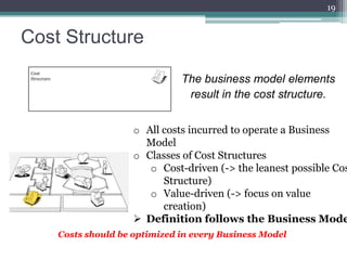 19


Cost Structure

                              The business model elements
                               result in the cost structure.


                    o All costs incurred to operate a Business
                      Model
                    o Classes of Cost Structures
                       o Cost-driven (-> the leanest possible Cos
                          Structure)
                       o Value-driven (-> focus on value
                          creation)
                     Definition follows the Business Mode
    Costs should be optimized in every Business Model
 