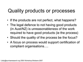 Quality products or processes If the products are not perfect, what happens? The legal defence to not having good products (in Aust/NZ) is unreasonableness of the work required to have good products (ie the process) Should the quality of the process be the focus? A focus on process would support certification of compliant organisations…. 