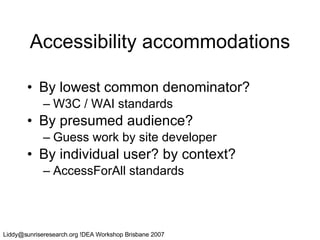 Accessibility accommodations By lowest common denominator? W3C / WAI standards By presumed audience? Guess work by site developer By individual user? by context? AccessForAll standards 
