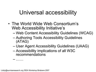 Universal accessibility The World Wide Web Consortium’s  Web Accessibility Initiative’s  Web Content Accessibility Guidelines (WCAG) Authoring Tools Accessibility Guidelines (ATAG) User Agent Accessibility Guidelines (UAAG) Accessibility implications of all W3C recommendations …… 