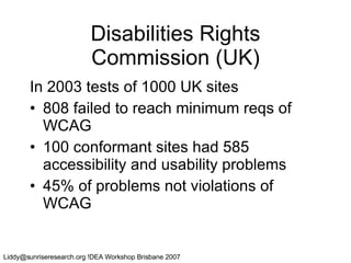 Disabilities Rights Commission (UK) In 2003 tests of 1000 UK sites 808 failed to reach minimum reqs of WCAG 100 conformant sites had 585 accessibility and usability problems 45% of problems not violations of WCAG 
