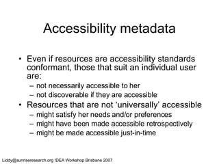 Accessibility metadata Even if resources are accessibility standards conformant, those that suit an individual user are: not necessarily accessible to her not discoverable if they are accessible Resources that are not ‘universally’ accessible might satisfy her needs and/or preferences might have been made accessible retrospectively might be made accessible just-in-time 