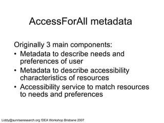 AccessForAll metadata Originally 3 main components: Metadata to describe needs and preferences of user Metadata to describe accessibility characteristics of resources Accessibility service to match resources to needs and preferences 