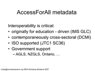 AccessForAll metadata Interoperability is critical: originally for education - driven (IMS GLC) contemporaneously cross-sectoral (DCMI) ISO supported (JTC1 SC36) Government support  AGLS, NZGLS, Ontario, … 