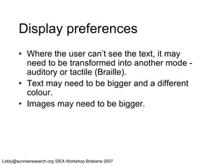 Display preferences Where the user can’t see the text, it may need to be transformed into another mode - auditory or tactile (Braille).  Text may need to be bigger and a different colour. Images may need to be bigger. 